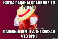 когда пацаны спалили что у тебя паленый шмот,а ты сказал что ориг