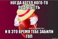 когда хотел кого-то подъеб@ть и в это время тебе забили гол