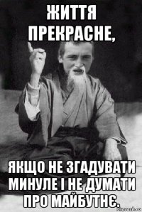 життя прекрасне, якщо не згадувати минуле і не думати про майбутнє.