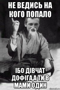 не ведись на кого попало ібо дівчат дофіга,а ти в мами один