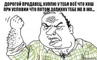 дорогой продавец, куплю у тебя всё что хош
при условии что потом запихну тебе же в жо...