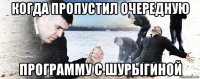 когда пропустил очередную программу с шурыгиной