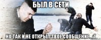 был в сети но так и не открыл твое сообщение.. :'(