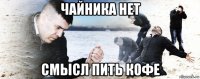 чайника нет смысл пить кофе