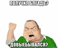 получил блеадь? довыебывался?