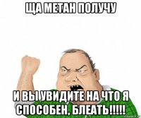 ща метан получу и вы увидите на что я способен, блеать!!!!!