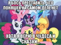 я бось преставить, что поняшек на самом деле нет хотя я верю в чудеса и сказки...