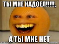 ты мне надоел!!!!!, а ты мне нет