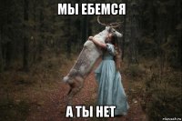 мы ебемся а ты нет