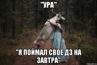 "ура" "я поймал свое дз на завтра"