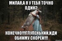 милая,а я у тебя точно один? конечно!!!глупенький,иди обниму скорей!!!