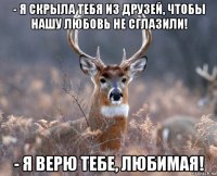 - я скрыла тебя из друзей, чтобы нашу любовь не сглазили! - я верю тебе, любимая!