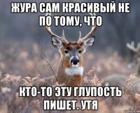 жура сам красивый не по тому, что кто-то эту глупость пишет. утя