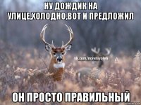 ну дождик на улице,холодно,вот и предложил он просто правильный