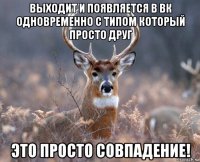 выходит и появляется в вк одновременно с типом который просто друг это просто совпадение!