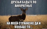 друзья будьте по аккуратные на моей страничке да и вообще-то....