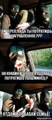 Эй Череп, куда ты потратишь награбленное ??? На кокаин и шлюх, а куда ты потратишь Пышминец ? отдам все бабки семье!