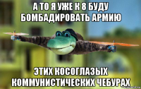 а то я уже к 8 буду бомбадировать армию этих косоглазых коммунистических чебурах