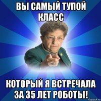 вы самый тупой класс который я встречала за 35 лет роботы!