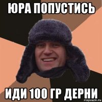 юра попустись иди 100 гр дерни