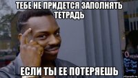 тебе не придется заполнять тетрадь если ты ее потеряешь