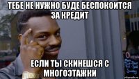 тебе не нужно буде беспокоится за кредит если ты скинешся с многоэтажки