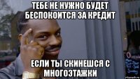 тебе не нужно будет беспокоится за кредит если ты скинешся с многоэтажки