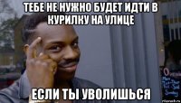 тебе не нужно будет идти в курилку на улице если ты уволишься