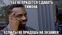 тебе не придется сдавать тимона если ты не придешь на экзамен