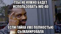 тебе не нужно будет использовать wd-40 если гайка уже полностью сыжанировала