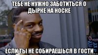 тебе не нужно заботиться о дырке на носке если ты не собираешься в гости