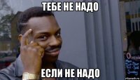 тебе не надо если не надо