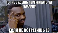 ты не будешь переживать за тамарку если не встретишь её