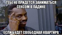 тебе не придется заниматься сексом в падике если будет свободная квартира