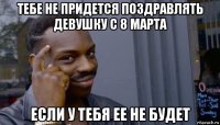 тебе не придется поздравлять девушку с 8 марта если у тебя ее не будет