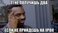 ті не получишь два если не прийдешь на урок