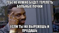 тебе не нужно будет терепеть больные почки если ты их вырежешь и продашь