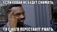 если хован не будет снимать, то с него перестанут ржать.