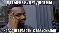 у тебя не будет дилемы когда нет работы с бабуськами