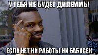 у тебя не будет дилеммы если нет ни работы ни бабусек