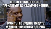 тебе не придется быть проклятым до седьмого колена если ты не будешь кидать хуйню в комменты деточки