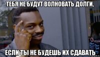 тебя не будут волновать долги, если ты не будешь их сдавать