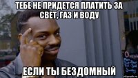 тебе не придется платить за свет, газ и воду если ты бездомный