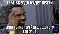 тебе всегда будет везти если ты не перейдешь дорогу где 2104