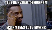 тебе не нужен феминизм если у тебя есть мужик