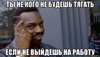 ты не кого не будешь тягать если не выйдешь на работу