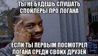 ты не будешь слушать спойлеры про логана если ты первым посмотрел логана среди своих друзей