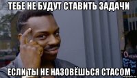 тебе не будут ставить задачи если ты не назовёшься стасом