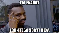 ты ебанат если тебя зовут леха