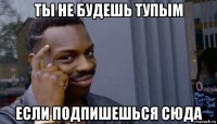 ты не будешь тупым если подпишешься сюда